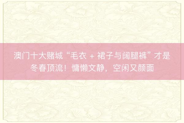 澳门十大赌城 “毛衣 + 裙子与阔腿裤” 才是冬春顶流！慵懒文静，空闲又颜面