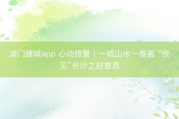 澳门赌城app 心动预警｜一城山水一卷画 “悦见”长沙之好意思