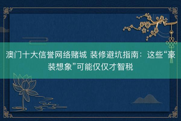 澳门十大信誉网络赌城 装修避坑指南：这些“豪装想象”可能仅仅才智税