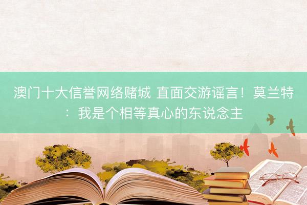 澳门十大信誉网络赌城 直面交游谣言！莫兰特：我是个相等真心的东说念主