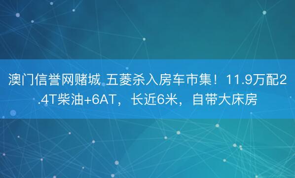 澳门信誉网赌城 五菱杀入房车市集！11.9万配2.4T柴油+6AT，长近6米，自带大床房