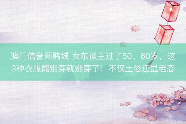 澳门信誉网赌城 女东谈主过了50、60岁,这3种衣服能别穿就别穿了!不仅土俗还显老态