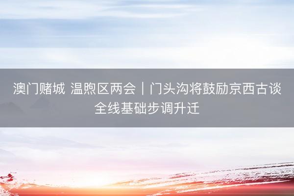 澳门赌城 温煦区两会｜门头沟将鼓励京西古谈全线基础步调升迁