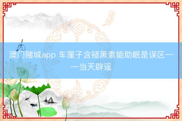 澳门赌城app 车厘子含褪黑素能助眠是误区——当天辟谣
