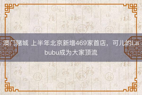 澳门赌城 上半年北京新增469家首店，可儿的Labubu成为大家顶流