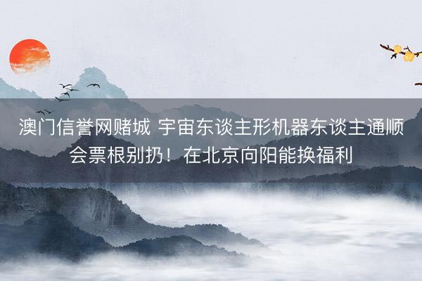澳门信誉网赌城 宇宙东谈主形机器东谈主通顺会票根别扔!在北京向阳能换福利