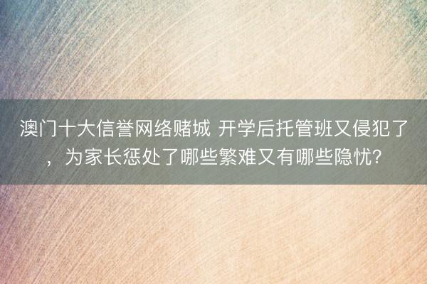 澳门十大信誉网络赌城 开学后托管班又侵犯了,为家长惩处了哪些繁难又有哪些隐忧?