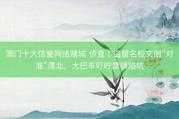 澳门十大信誉网络赌城 侦查｜盗窟名校文创“对准”清北，大巴车叮咛营销陷坑