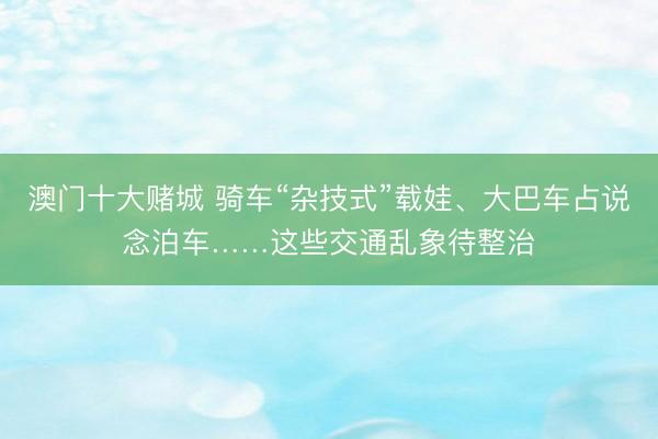 澳门十大赌城 骑车“杂技式”载娃、大巴车占说念泊车……这些交通乱象待整治