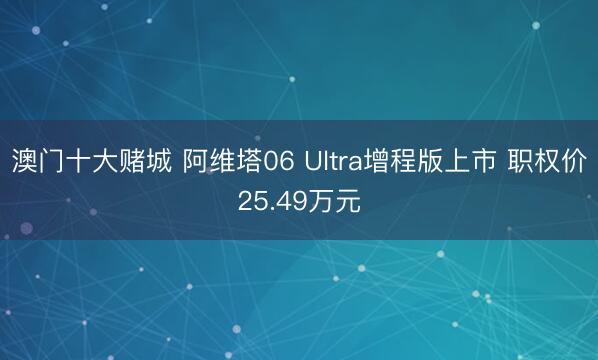 澳门十大赌城 阿维塔06 Ultra增程版上市 职权价25.49万元