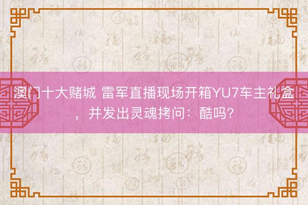 澳门十大赌城 雷军直播现场开箱YU7车主礼盒，并发出灵魂拷问：酷吗？