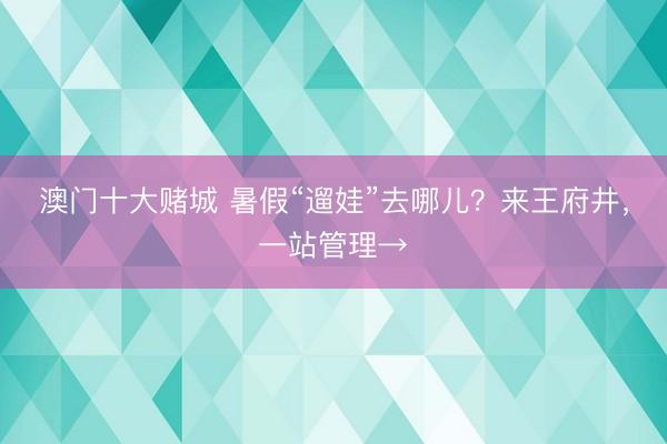 澳门十大赌城 暑假“遛娃”去哪儿？来王府井，一站管理→