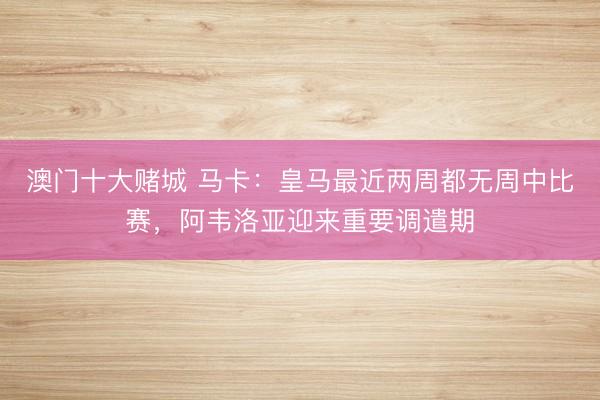 澳门十大赌城 马卡：皇马最近两周都无周中比赛，阿韦洛亚迎来重要调遣期