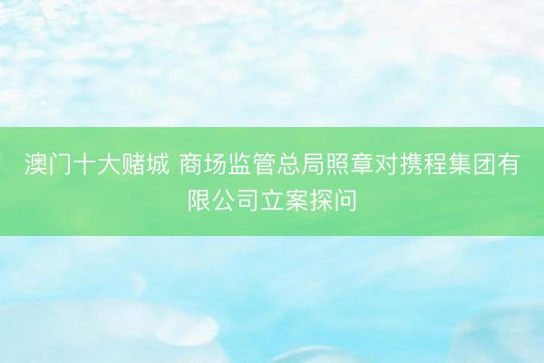 澳门十大赌城 商场监管总局照章对携程集团有限公司立案探问