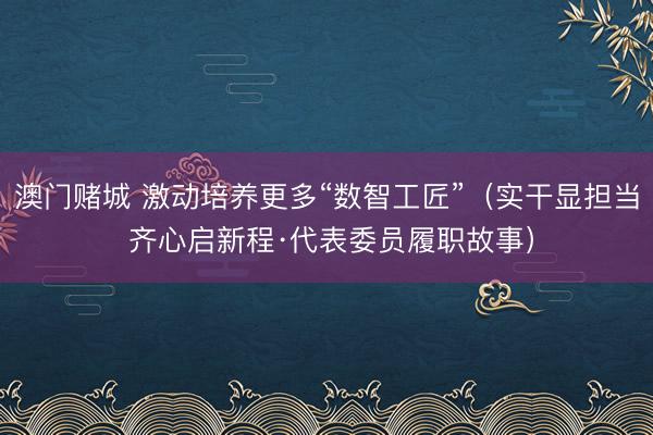 澳门赌城 激动培养更多“数智工匠”(实干显担当 齐心启新程·代表委员履职故事)