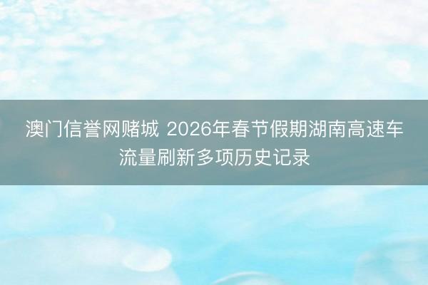 澳门信誉网赌城 2026年春节假期湖南高速车流量刷新多项历史记录