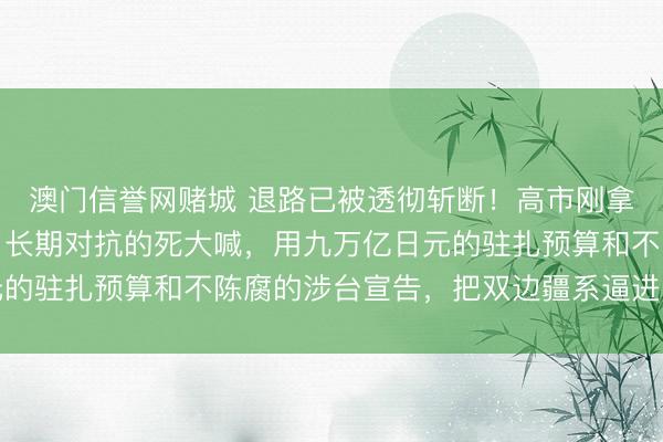 澳门信誉网赌城 退路已被透彻斩断！高市刚拿下都备席位，就下达了长期对抗的死大喊，用九万亿日元的驻扎预算和不陈腐的涉台宣告，把双边疆系逼进了死巷子