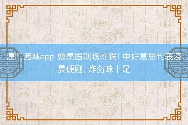 澳门赌城app 蚁集国现场炸锅! 中好意思代表凌晨硬刚， 炸药味十足