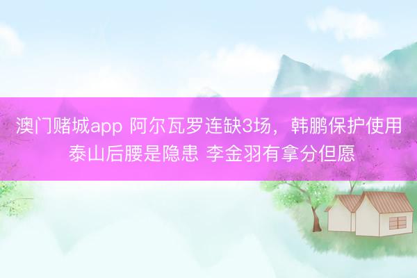澳门赌城app 阿尔瓦罗连缺3场,韩鹏保护使用 泰山后腰是隐患 李金羽有拿分但愿