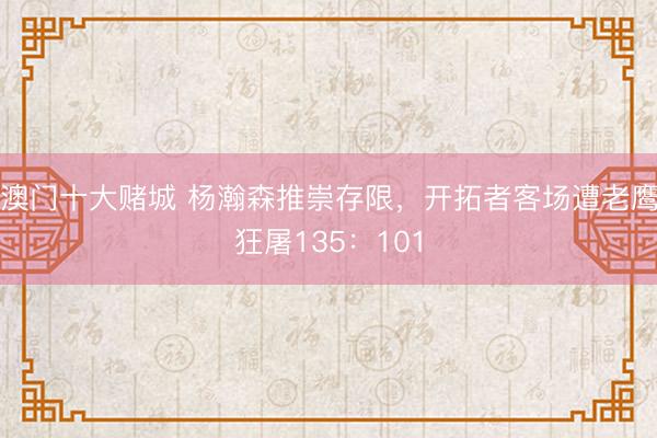 澳门十大赌城 杨瀚森推崇存限,开拓者客场遭老鹰狂屠135:101
