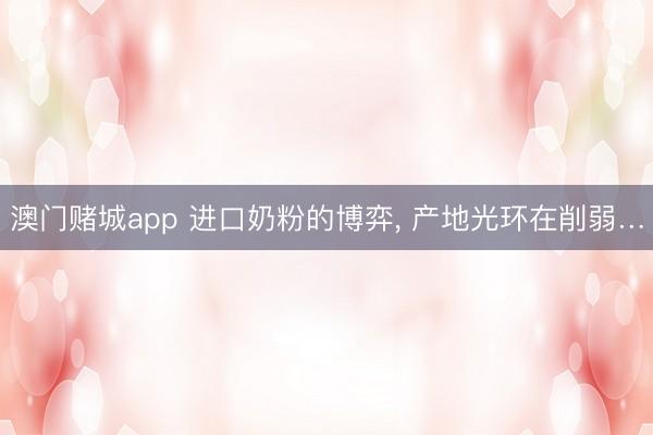 澳门赌城app 进口奶粉的博弈， 产地光环在削弱…