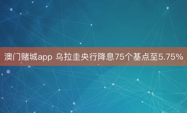 澳门赌城app 乌拉圭央行降息75个基点至5.75%