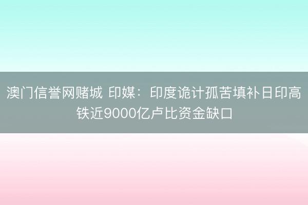 澳门信誉网赌城 印媒：印度诡计孤苦填补日印高铁近9000亿卢比资金缺口