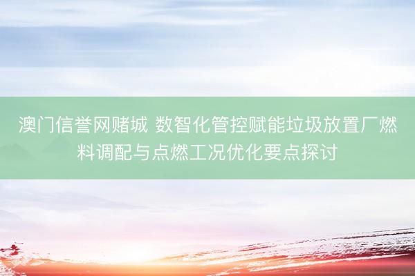澳门信誉网赌城 数智化管控赋能垃圾放置厂燃料调配与点燃工况优化要点探讨