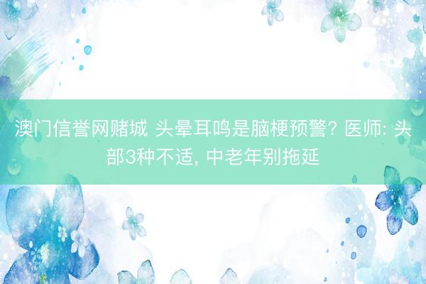 澳门信誉网赌城 头晕耳鸣是脑梗预警? 医师: 头部3种不适， 中老年别拖延